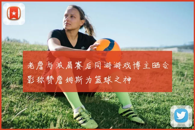 老詹与浓眉赛后同游游戏博主晒合影称赞詹姆斯为篮球之神