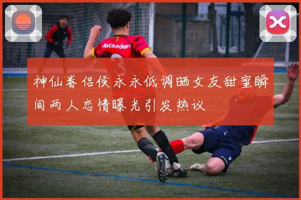 神仙眷侣侯永永低调晒女友甜蜜瞬间两人恋情曝光引发热议