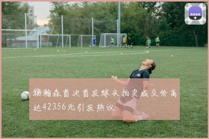 杨瀚森首次首发球衣拍卖成交价高达42356元引发热议