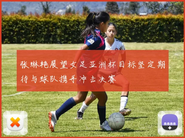 张琳艳展望女足亚洲杯目标坚定期待与球队携手冲击决赛