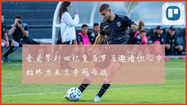 舍甫琴科回忆皇马罗马邀请但心中始终为米兰夺冠而战