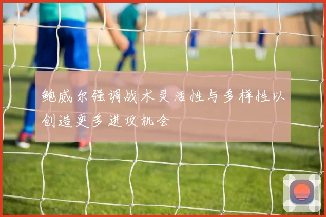 鲍威尔强调战术灵活性与多样性以创造更多进攻机会