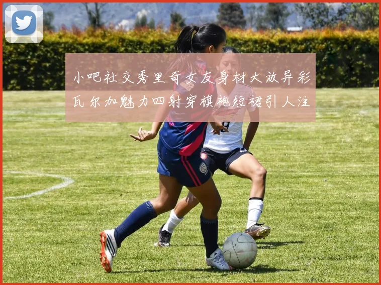 小吧社交秀里奇女友身材大放异彩瓦尔加魅力四射穿旗袍短裙引人注目