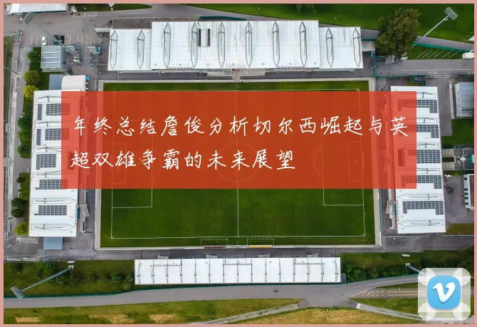 年终总结詹俊分析切尔西崛起与英超双雄争霸的未来展望