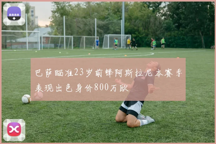 巴萨瞄准23岁前锋阿斯拉尼本赛季表现出色身价800万欧