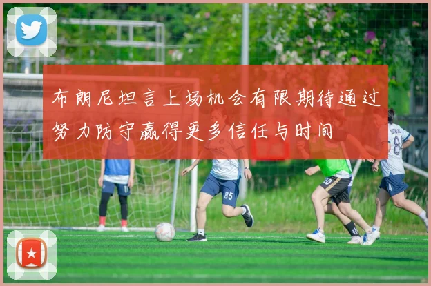 布朗尼坦言上场机会有限期待通过努力防守赢得更多信任与时间