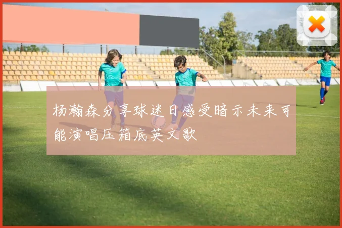杨瀚森分享球迷日感受暗示未来可能演唱压箱底英文歌