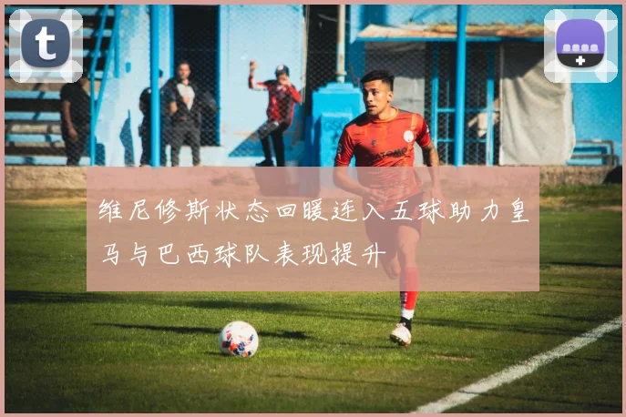 维尼修斯状态回暖连入五球助力皇马与巴西球队表现提升