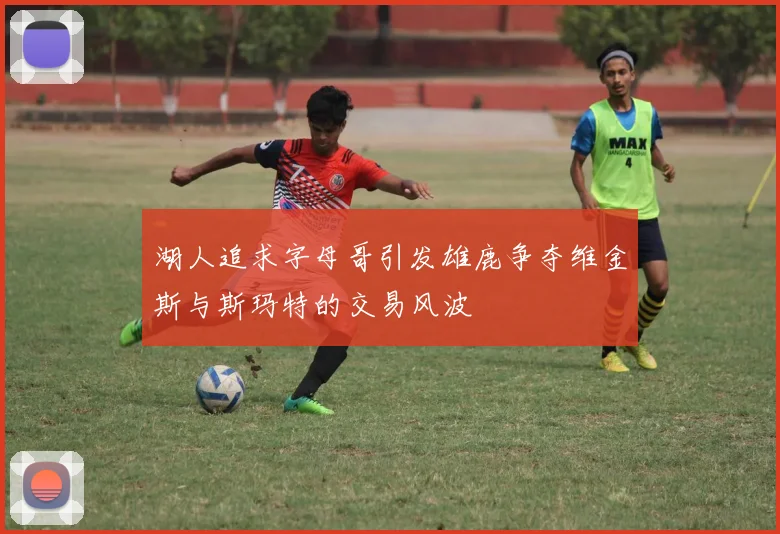 湖人追求字母哥引发雄鹿争夺维金斯与斯玛特的交易风波
