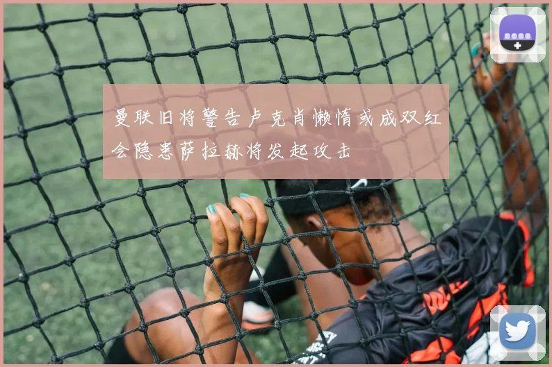 曼联旧将警告卢克肖懒惰或成双红会隐患萨拉赫将发起攻击