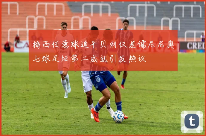 梅西任意球追平贝利仅差儒尼尼奥七球足坛第二成就引发热议