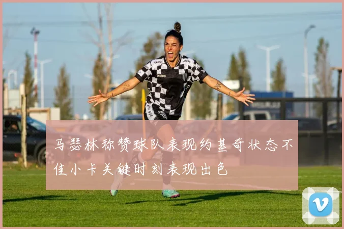 马瑟林称赞球队表现约基奇状态不佳小卡关键时刻表现出色
