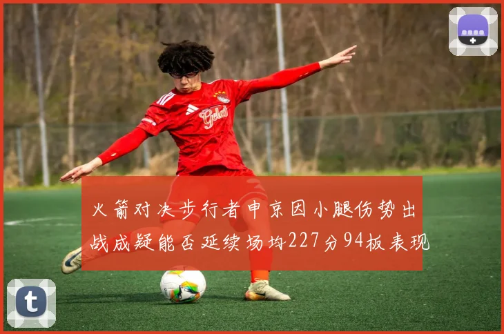 火箭对决步行者申京因小腿伤势出战成疑能否延续场均227分94板表现