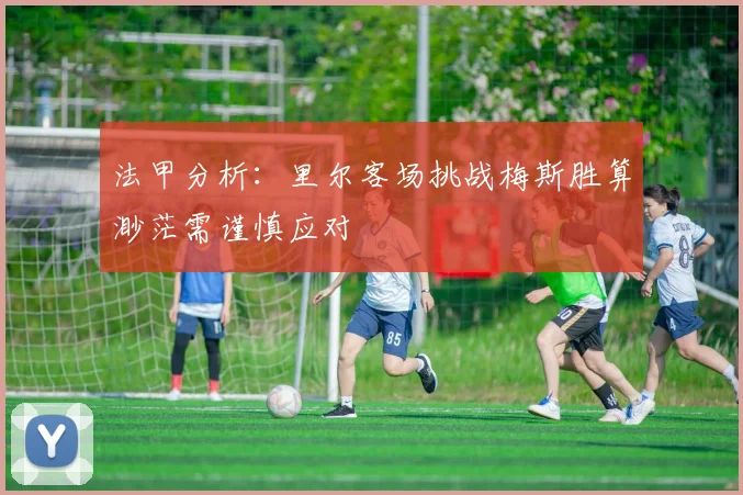 法甲分析：里尔客场挑战梅斯胜算渺茫需谨慎应对