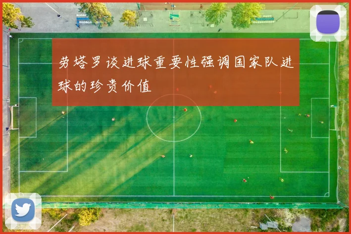 劳塔罗谈进球重要性强调国家队进球的珍贵价值