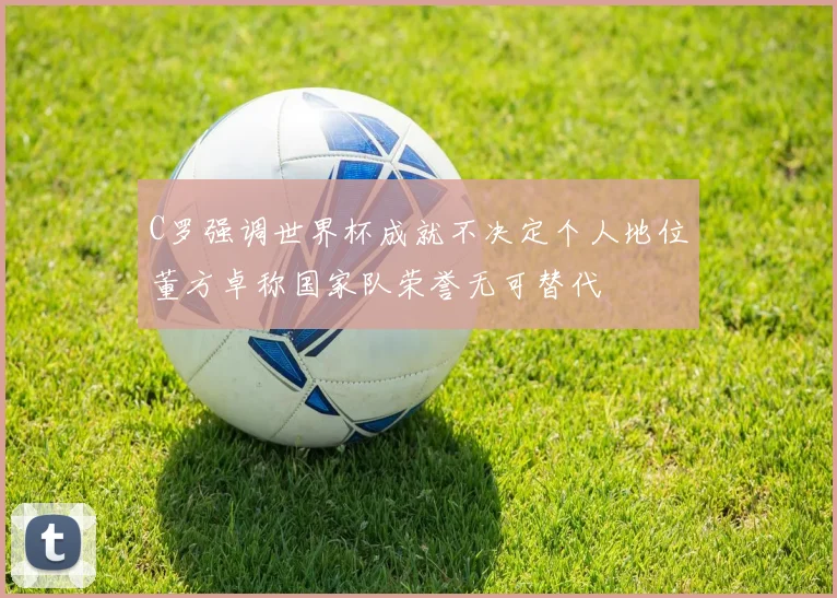 C罗强调世界杯成就不决定个人地位董方卓称国家队荣誉无可替代
