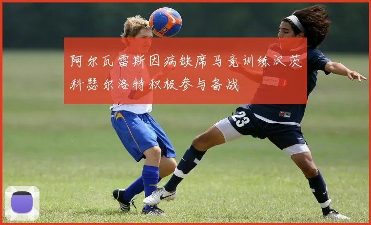 阿尔瓦雷斯因病缺席马竞训练汉茨科瑟尔洛特积极参与备战
