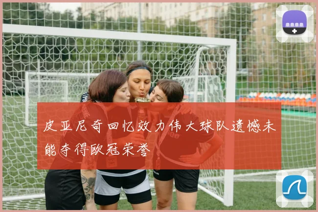皮亚尼奇回忆效力伟大球队遗憾未能夺得欧冠荣誉