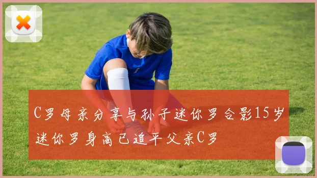 C罗母亲分享与孙子迷你罗合影15岁迷你罗身高已追平父亲C罗