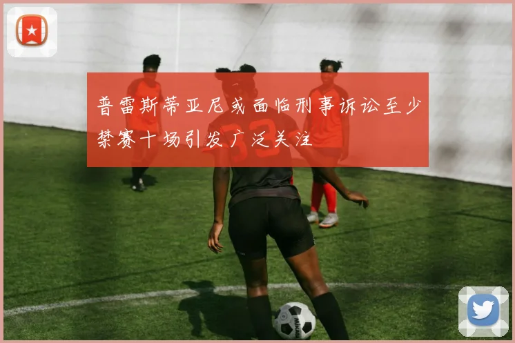 普雷斯蒂亚尼或面临刑事诉讼至少禁赛十场引发广泛关注