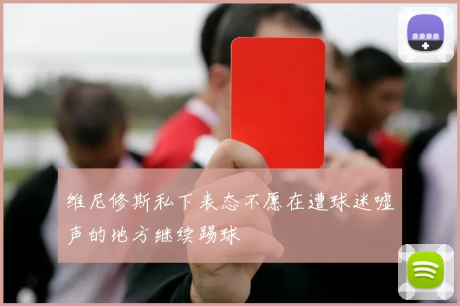 维尼修斯私下表态不愿在遭球迷嘘声的地方继续踢球