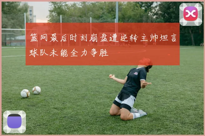 篮网最后时刻崩盘遭逆转主帅坦言球队未能全力争胜