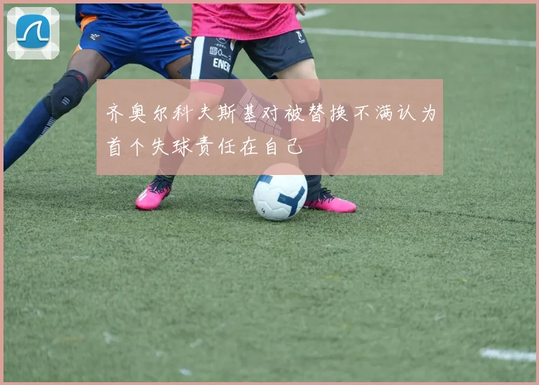 齐奥尔科夫斯基对被替换不满认为首个失球责任在自己