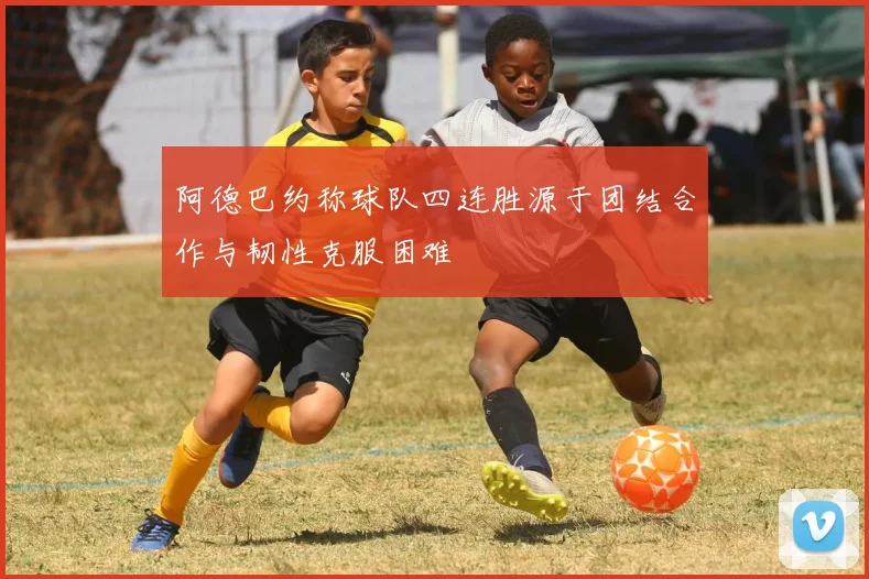 阿德巴约称球队四连胜源于团结合作与韧性克服困难