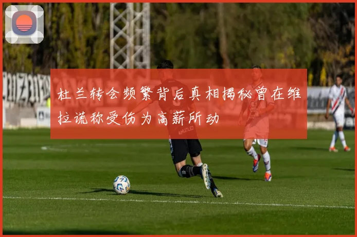 杜兰转会频繁背后真相揭秘曾在维拉谎称受伤为高薪所动