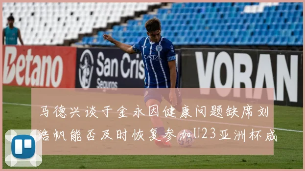 马德兴谈于金永因健康问题缺席刘浩帆能否及时恢复参加U23亚洲杯成疑