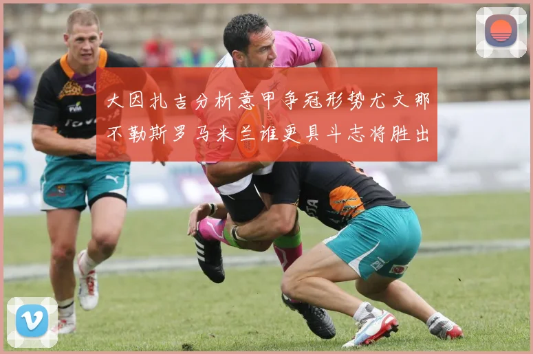 大因扎吉分析意甲争冠形势尤文那不勒斯罗马米兰谁更具斗志将胜出