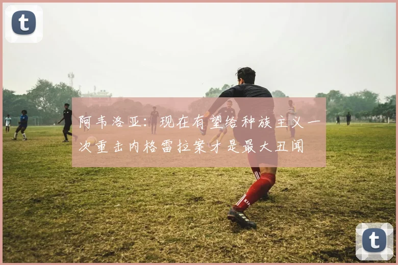 阿韦洛亚：现在有望给种族主义一次重击内格雷拉案才是最大丑闻