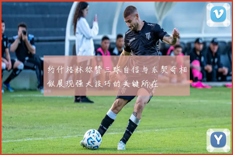 约什格林称赞三球自信与东契奇相似展现强大技巧的关键所在