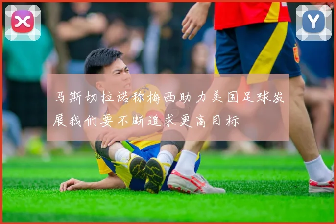 马斯切拉诺称梅西助力美国足球发展我们要不断追求更高目标