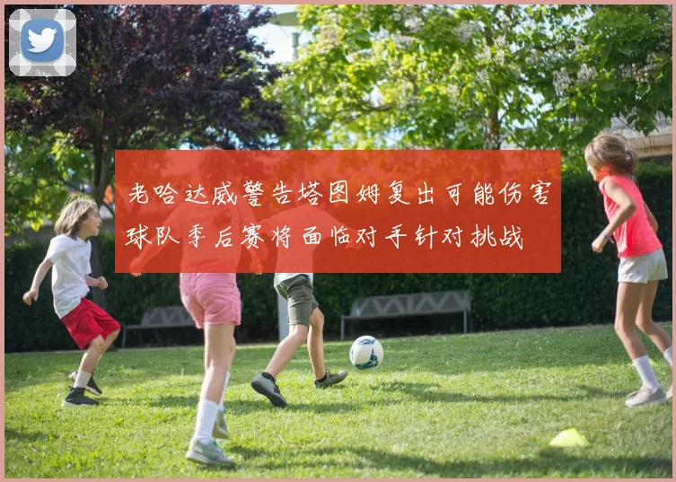 老哈达威警告塔图姆复出可能伤害球队季后赛将面临对手针对挑战