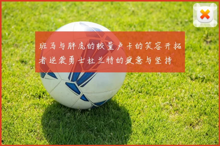 班马与胖虎的较量卢卡的笑容开拓者逆袭勇士杜兰特的疲惫与坚持