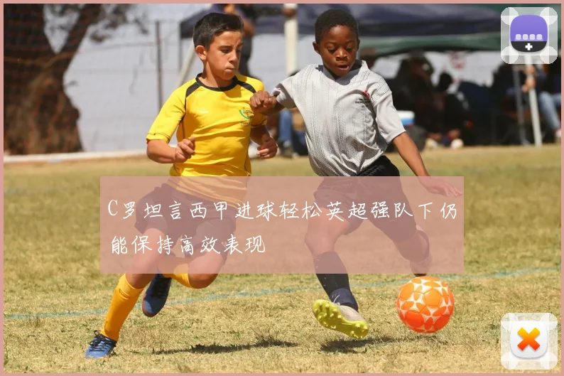 C罗坦言西甲进球轻松英超强队下仍能保持高效表现