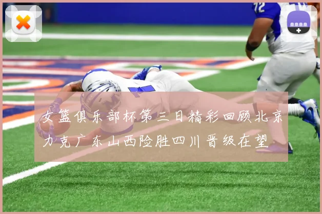 女篮俱乐部杯第三日精彩回顾北京力克广东山西险胜四川晋级在望