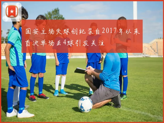 国安主场失球创纪录自2017年以来首次单场丢4球引发关注
