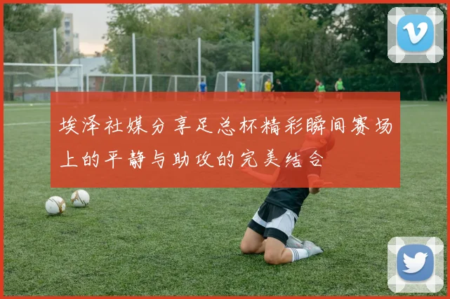 埃泽社媒分享足总杯精彩瞬间赛场上的平静与助攻的完美结合