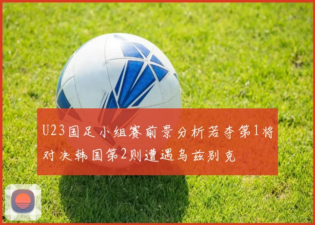 U23国足小组赛前景分析若夺第1将对决韩国第2则遭遇乌兹别克